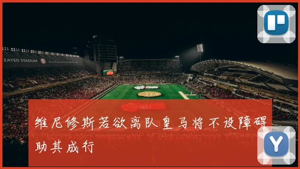 维尼修斯若欲离队皇马将不设障碍助其成行