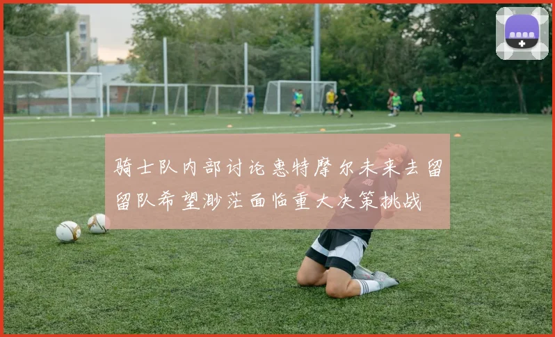 骑士队内部讨论惠特摩尔未来去留留队希望渺茫面临重大决策挑战