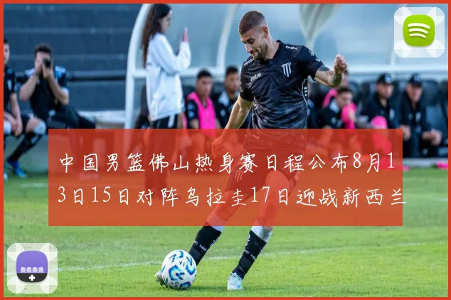 中国男篮佛山热身赛日程公布8月13日15日对阵乌拉圭17日迎战新西兰
