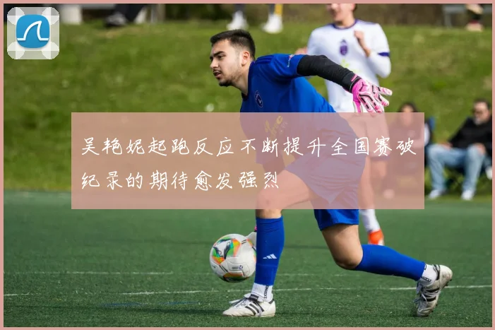 吴艳妮起跑反应不断提升全国赛破纪录的期待愈发强烈