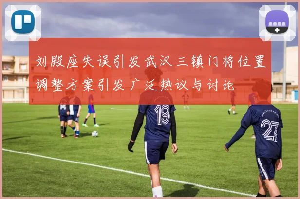 刘殿座失误引发武汉三镇门将位置调整方案引发广泛热议与讨论