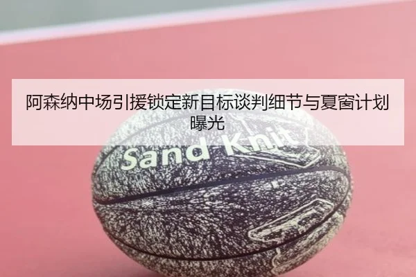 阿森纳中场引援锁定新目标谈判细节与夏窗计划曝光