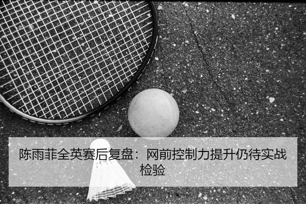 陈雨菲全英赛后复盘：网前控制力提升仍待实战检验
