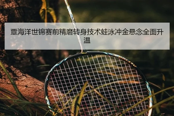 覃海洋世锦赛前精磨转身技术蛙泳冲金悬念全面升温