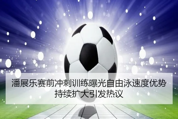 潘展乐赛前冲刺训练曝光自由泳速度优势持续扩大引发热议